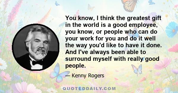 You know, I think the greatest gift in the world is a good employee, you know, or people who can do your work for you and do it well the way you'd like to have it done. And I've always been able to surround myself with