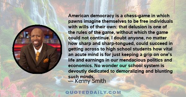 American democracy is a chess-game in which pawns imagine themselves to be free individuals with wills of their own: that delusion is one of the rules of the game, without which the game could not continue. I doubt