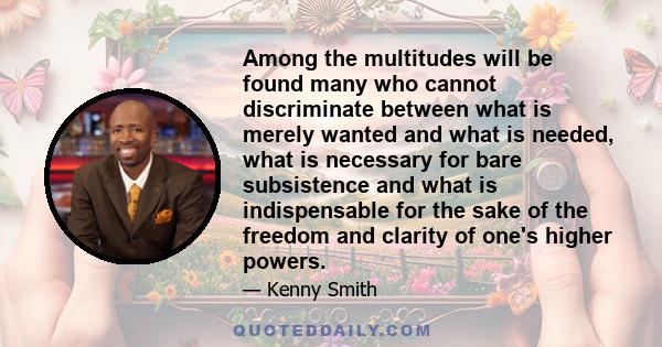 Among the multitudes will be found many who cannot discriminate between what is merely wanted and what is needed, what is necessary for bare subsistence and what is indispensable for the sake of the freedom and clarity