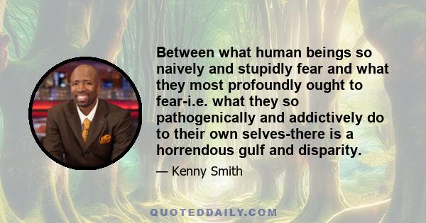 Between what human beings so naively and stupidly fear and what they most profoundly ought to fear-i.e. what they so pathogenically and addictively do to their own selves-there is a horrendous gulf and disparity.