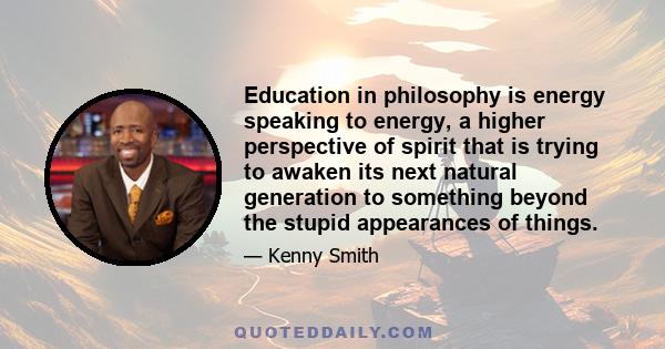 Education in philosophy is energy speaking to energy, a higher perspective of spirit that is trying to awaken its next natural generation to something beyond the stupid appearances of things.