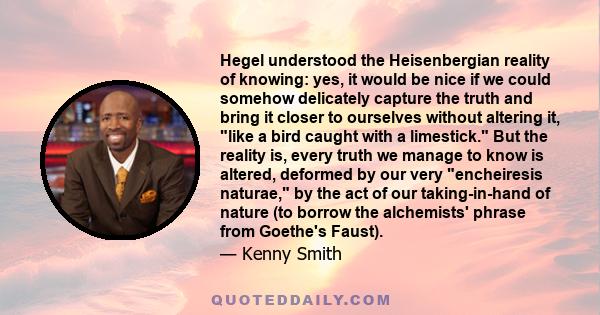 Hegel understood the Heisenbergian reality of knowing: yes, it would be nice if we could somehow delicately capture the truth and bring it closer to ourselves without altering it, like a bird caught with a limestick.