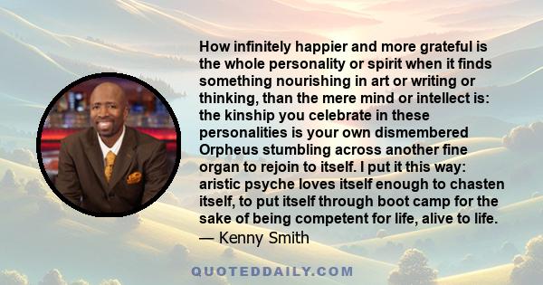 How infinitely happier and more grateful is the whole personality or spirit when it finds something nourishing in art or writing or thinking, than the mere mind or intellect is: the kinship you celebrate in these