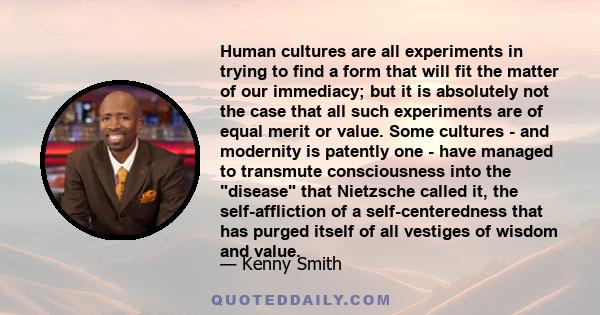 Human cultures are all experiments in trying to find a form that will fit the matter of our immediacy; but it is absolutely not the case that all such experiments are of equal merit or value. Some cultures - and