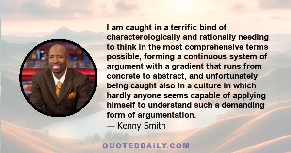 I am caught in a terrific bind of characterologically and rationally needing to think in the most comprehensive terms possible, forming a continuous system of argument with a gradient that runs from concrete to