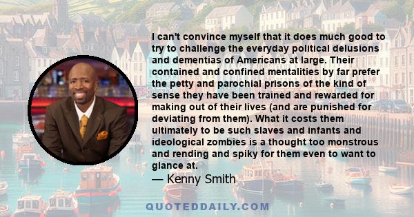 I can't convince myself that it does much good to try to challenge the everyday political delusions and dementias of Americans at large. Their contained and confined mentalities by far prefer the petty and parochial