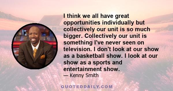 I think we all have great opportunities individually but collectively our unit is so much bigger. Collectively our unit is something I've never seen on television. I don't look at our show as a basketball show. I look