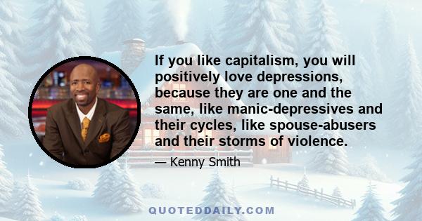 If you like capitalism, you will positively love depressions, because they are one and the same, like manic-depressives and their cycles, like spouse-abusers and their storms of violence.