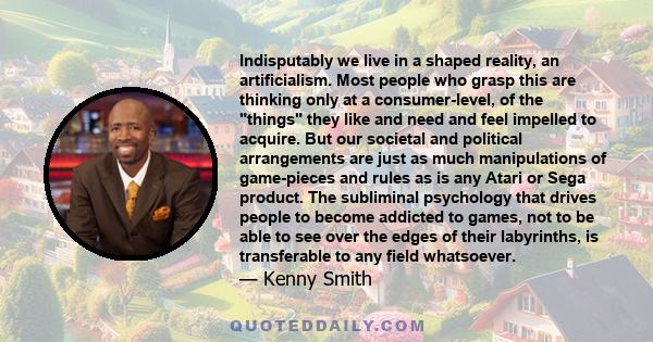 Indisputably we live in a shaped reality, an artificialism. Most people who grasp this are thinking only at a consumer-level, of the things they like and need and feel impelled to acquire. But our societal and political 