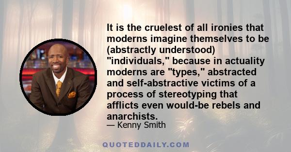 It is the cruelest of all ironies that moderns imagine themselves to be (abstractly understood) individuals, because in actuality moderns are types, abstracted and self-abstractive victims of a process of stereotyping