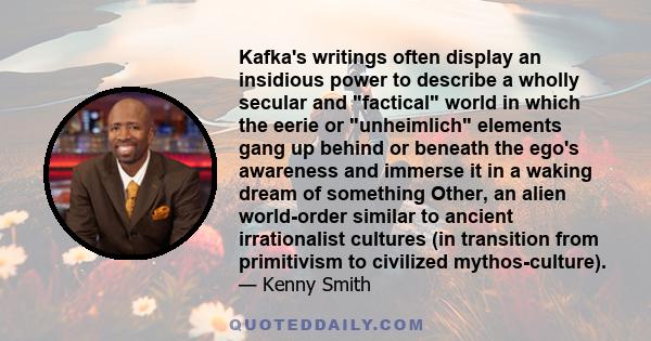 Kafka's writings often display an insidious power to describe a wholly secular and factical world in which the eerie or unheimlich elements gang up behind or beneath the ego's awareness and immerse it in a waking dream