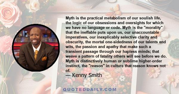 Myth is the practical metabolism of our soulish life, the logic of our obsessions and oversights for which we have no language or code. Myth is the morality that the ineffable puts upon us, our unaccountable