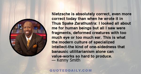 Nietzsche is absolutely correct, even more correct today than when he wrote it in Thus Spake Zarathustra: I looked all about me for human beings but all I saw were fragments, deformed creatures with too much eye or too