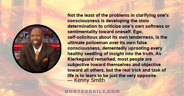 Not the least of the problems in clarifying one's consciousness is developing the stoic determination to criticize one's own softness or sentimentality toward oneself. Ego, self-solicitous about its own tenderness, is