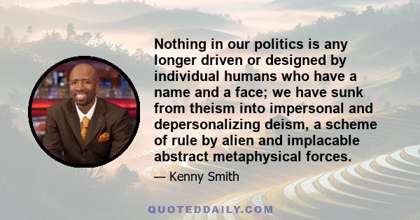 Nothing in our politics is any longer driven or designed by individual humans who have a name and a face; we have sunk from theism into impersonal and depersonalizing deism, a scheme of rule by alien and implacable