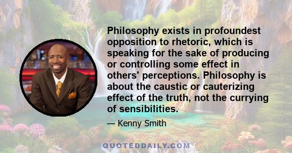 Philosophy exists in profoundest opposition to rhetoric, which is speaking for the sake of producing or controlling some effect in others' perceptions. Philosophy is about the caustic or cauterizing effect of the truth, 