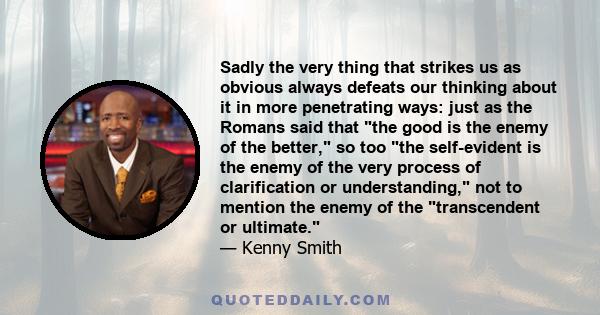 Sadly the very thing that strikes us as obvious always defeats our thinking about it in more penetrating ways: just as the Romans said that the good is the enemy of the better, so too the self-evident is the enemy of