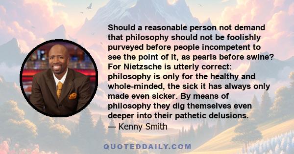 Should a reasonable person not demand that philosophy should not be foolishly purveyed before people incompetent to see the point of it, as pearls before swine? For Nietzsche is utterly correct: philosophy is only for