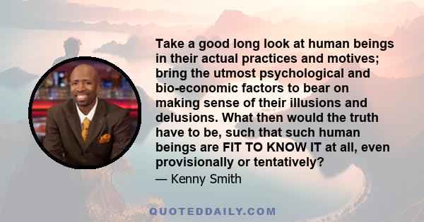 Take a good long look at human beings in their actual practices and motives; bring the utmost psychological and bio-economic factors to bear on making sense of their illusions and delusions. What then would the truth