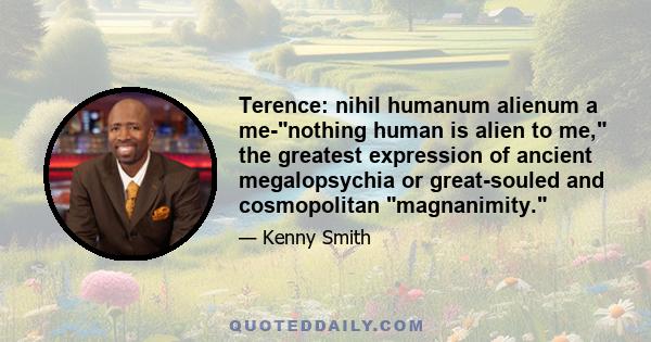 Terence: nihil humanum alienum a me-nothing human is alien to me, the greatest expression of ancient megalopsychia or great-souled and cosmopolitan magnanimity.