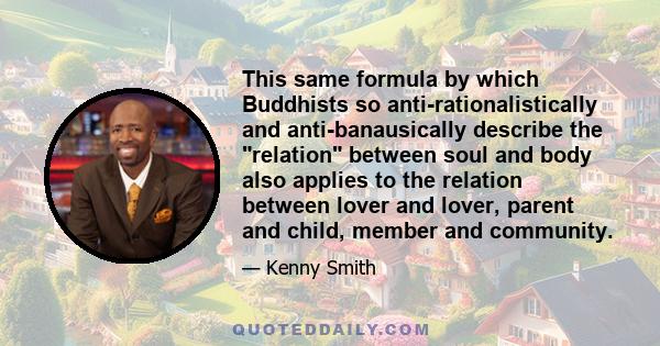 This same formula by which Buddhists so anti-rationalistically and anti-banausically describe the relation between soul and body also applies to the relation between lover and lover, parent and child, member and