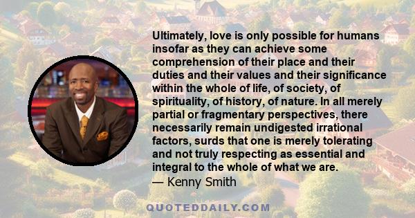 Ultimately, love is only possible for humans insofar as they can achieve some comprehension of their place and their duties and their values and their significance within the whole of life, of society, of spirituality,