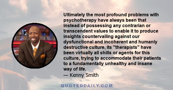 Ultimately the most profound problems with psychotherapy have always been that instead of possessing any contrarian or transcendent values to enable it to produce insights countervailing against our dysfunctional and