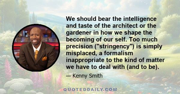 We should bear the intelligence and taste of the architect or the gardener in how we shape the becoming of our self. Too much precision (stringency) is simply misplaced, a formalism inappropriate to the kind of matter