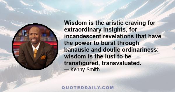 Wisdom is the aristic craving for extraordinary insights, for incandescent revelations that have the power to burst through banausic and doulic ordinariness: wisdom is the lust to be transfigured, transvaluated.