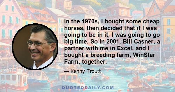 In the 1970s, I bought some cheap horses, then decided that if I was going to be in it, I was going to go big time. So in 2001, Bill Casner, a partner with me in Excel, and I bought a breeding farm, WinStar Farm,