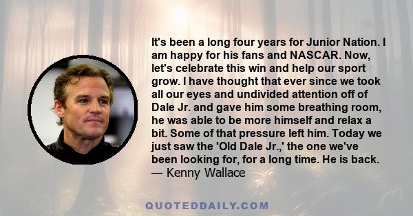 It's been a long four years for Junior Nation. I am happy for his fans and NASCAR. Now, let's celebrate this win and help our sport grow. I have thought that ever since we took all our eyes and undivided attention off