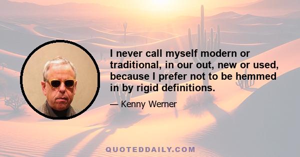 I never call myself modern or traditional, in our out, new or used, because I prefer not to be hemmed in by rigid definitions.