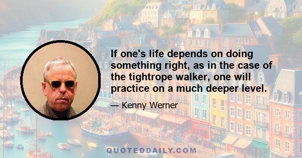 If one's life depends on doing something right, as in the case of the tightrope walker, one will practice on a much deeper level.