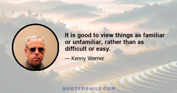 It is good to view things as familiar or unfamiliar, rather than as difficult or easy.