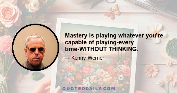 Mastery is playing whatever you're capable of playing-every time-WITHOUT THINKING.