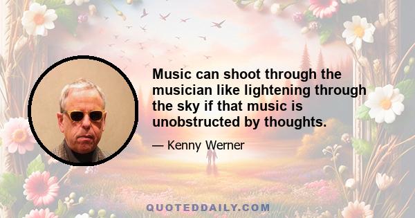 Music can shoot through the musician like lightening through the sky if that music is unobstructed by thoughts.