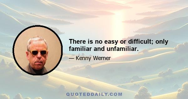 There is no easy or difficult; only familiar and unfamiliar.