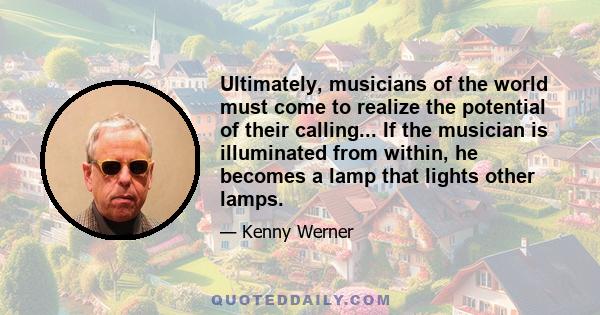 Ultimately, musicians of the world must come to realize the potential of their calling... If the musician is illuminated from within, he becomes a lamp that lights other lamps.