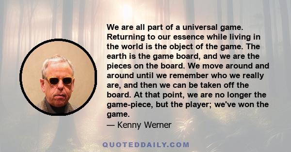 We are all part of a universal game. Returning to our essence while living in the world is the object of the game. The earth is the game board, and we are the pieces on the board. We move around and around until we