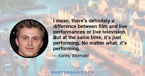 I mean, there's definitely a difference between film and live performances or live television. But at the same time, it's just performing. No matter what, it's performing.