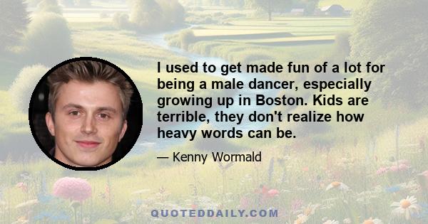 I used to get made fun of a lot for being a male dancer, especially growing up in Boston. Kids are terrible, they don't realize how heavy words can be.