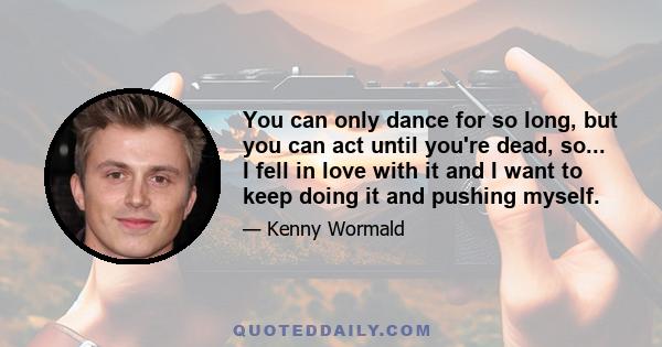 You can only dance for so long, but you can act until you're dead, so... I fell in love with it and I want to keep doing it and pushing myself.