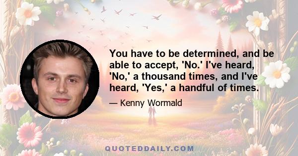 You have to be determined, and be able to accept, 'No.' I've heard, 'No,' a thousand times, and I've heard, 'Yes,' a handful of times.