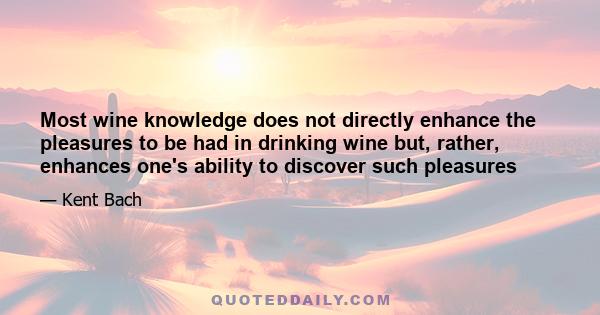 Most wine knowledge does not directly enhance the pleasures to be had in drinking wine but, rather, enhances one's ability to discover such pleasures