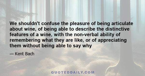 We shouldn't confuse the pleasure of being articulate about wine, of being able to describe the distinctive features of a wine, with the non-verbal ability of remembering what they are like, or of appreciating them