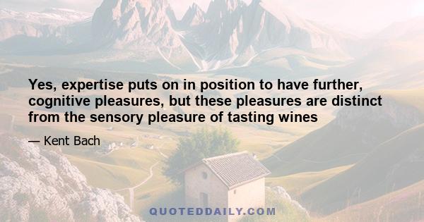 Yes, expertise puts on in position to have further, cognitive pleasures, but these pleasures are distinct from the sensory pleasure of tasting wines