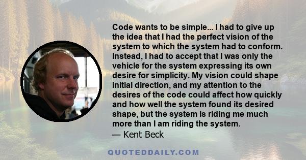 Code wants to be simple... I had to give up the idea that I had the perfect vision of the system to which the system had to conform. Instead, I had to accept that I was only the vehicle for the system expressing its own 