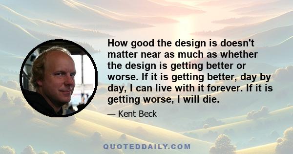 How good the design is doesn't matter near as much as whether the design is getting better or worse. If it is getting better, day by day, I can live with it forever. If it is getting worse, I will die.