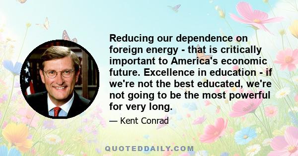 Reducing our dependence on foreign energy - that is critically important to America's economic future. Excellence in education - if we're not the best educated, we're not going to be the most powerful for very long.