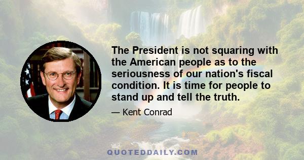 The President is not squaring with the American people as to the seriousness of our nation's fiscal condition. It is time for people to stand up and tell the truth.